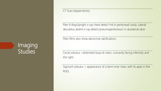 Imaging
Studies
CT Scan.(Appendicitis)
Plan X-Ray(Upright x-ray chest detect 1ml in peritoneal cavity, Lateral
decubitus abdml x-ray detect pneumoperitoneum in duodenal ulcer
Plain films also show abnormal calcifications.
Cecal volvulus >distended loop of colon, concavity facing inferiorly and
the right.
Sigmoid volvulus > appearance of a bent inner tube, with its apex in the
RUQ.
 