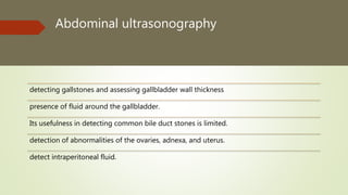 Abdominal ultrasonography
detecting gallstones and assessing gallbladder wall thickness
presence of fluid around the gallbladder.
Its usefulness in detecting common bile duct stones is limited.
detection of abnormalities of the ovaries, adnexa, and uterus.
detect intraperitoneal fluid.
 