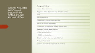 Findings Associated
With Surgical
Disease In the
Setting of Acute
Abdominal Pain
Radiographic Findings
Massive dilation of intestine
Progressive dilation of stationary loop of intestine (sentinel
loop)
Pneumoperitoneum
Extravasation of contrast from bowel lumen
Vascular occlusion on angiography
Fat stranding, thickened bowel wall with systemic sepsis
Diagnostic Peritoneal Lavage (1000 mL)
>250 white blood cells/mL
>300,000 red blood cells/mL
Bilirubin level higher than plasma level (bile leak)
Particulate matter (stool)
Creatinine level higher than plasma level (urine leak)
 
