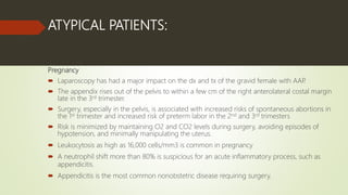 ATYPICAL PATIENTS:
Pregnancy
 Laparoscopy has had a major impact on the dx and tx of the gravid female with AAP.
 The appendix rises out of the pelvis to within a few cm of the right anterolateral costal margin
late in the 3rd trimester.
 Surgery, especially in the pelvis, is associated with increased risks of spontaneous abortions in
the 1st trimester and increased risk of preterm labor in the 2nd and 3rd trimesters
 Risk is minimized by maintaining O2 and CO2 levels during surgery, avoiding episodes of
hypotension, and minimally manipulating the uterus.
 Leukocytosis as high as 16,000 cells/mm3 is common in pregnancy
 A neutrophil shift more than 80% is suspicious for an acute inflammatory process, such as
appendicitis.
 Appendicitis is the most common nonobstetric disease requiring surgery.
 