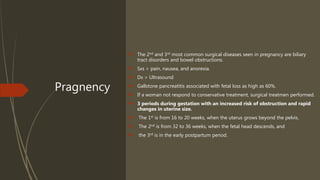 Pragnency
 The 2nd and 3rd most common surgical diseases seen in pregnancy are biliary
tract disorders and bowel obstructions.
 Sxs > pain, nausea, and anorexia.
 Dx > Ultrasound
 Gallstone pancreatitis associated with fetal loss as high as 60%.
 If a woman not respond to conservative treatment, surgical treatmen performed.
 3 periods during gestation with an increased risk of obstruction and rapid
changes in uterine size.
 The 1st is from 16 to 20 weeks, when the uterus grows beyond the pelvis.
 The 2nd is from 32 to 36 weeks, when the fetal head descends, and
 the 3rd is in the early postpartum period.
 