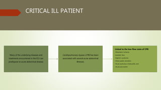 CRITICAL ILL PATIENT
Many of the underlying diseases and
treatments encountered in the ICU can
predispose to acute abdominal disease.
Cardiopulmonary bypass (CPB) has been
associated with several acute abdominal
illnesses.
Linked to the low-flow state of CPB
•Mesenteric ischemia
•paralytic ileus
•Ogilvie’s syndrome
•Stress peptic ulceration
•Acute acalculous cholecystitis, and
•Acute pancreatitis
 
