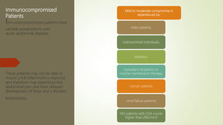 Immunocompromised
Patients
Immunocompromised patients have
variable presentations with
acute abdominal diseases.
These patients may not be able to
mount a full inflammatory response
and therefore may experience less
abdominal pain and have delayed
development of fever and a blunted
leukocytosis.
Mild to moderate compromise is
experienced by:
older patients,
malnourished individuals,
diabetics,
transplant recipients on
routine maintenance therapy,
Cancer patients
renal failure patients
HIV patients with CD4 counts
higher than 200/mm3
 