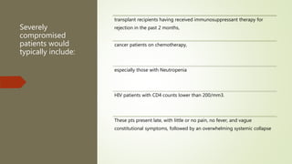 Severely
compromised
patients would
typically include:
transplant recipients having received immunosuppressant therapy for
rejection in the past 2 months,
cancer patients on chemotherapy,
especially those with Neutropenia
HIV patients with CD4 counts lower than 200/mm3.
These pts present late, with little or no pain, no fever, and vague
constitutional symptoms, followed by an overwhelming systemic collapse
 
