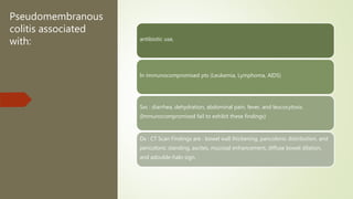 Pseudomembranous
colitis associated
with: antibiotic use,
In immunocompromised pts (Leukemia, Lymphoma, AIDS)
Sxs : diarrhea, dehydration, abdominal pain, fever, and leucocytosis.
(Immunocompromised fail to exhibit these findings)
Dx : CT Scan Findings are : bowel wall thickening, pancolonic distribution, and
pericolonic standing, ascites, mucosal enhancement, diffuse bowel dilation,
and adouble-halo sign.
 