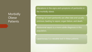 Morbidly
Obese
Patients
Alterations in the signs and symptoms of peritonitis in
the morbidly obese.
Findings of overt peritonitis are often late and usually
ominous, leading to sepsis, organ failure, and death.
Abdominal sepsis is a more subtle diagnosis in this
population.
Laparoscopy is a valuable tool in these patients.
 