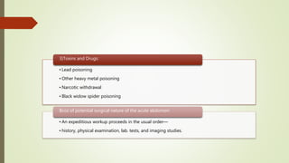 • Lead poisoning
• Other heavy metal poisoning
• Narcotic withdrawal
• Black widow spider poisoning
3)Toxins and Drugs:
• An expeditious workup proceeds in the usual order—
• history, physical examination, lab. tests, and imaging studies.
Bcoz of potential surgical nature of the acute abdomen:
 