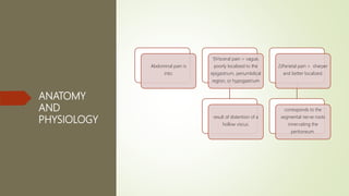 ANATOMY
AND
PHYSIOLOGY
Abdominal pain is
into:
1)Visceral pain > vague,
poorly localized to the
epigastrium, periumbilical
region, or hypogastrium
result of distention of a
hollow viscus.
2)Parietal pain > sharper
and better localized.
corresponds to the
segmental nerve roots
innervating the
peritoneum.
 