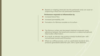  Bacteria or irritating chemicals into the peritoneal cavity can cause an
outpouring of fluid from the peritoneal membrane.
Peritoneum responds to inflammation by
 increased blood flow,
 increased permeability, and
 Formation of a fibrinous exudate on its surface.
 The fibrinous surface and decreased intestinal movement cause
adherence between the bowel and omentum or abdominal wall and
help localize inflammation.
 As a result, an abscess may produce sharply localized pain, with
normal bowel sounds and GI function.
 Where as a diffuse process, such as a perforated duodenal ulcer,
produces generalized abdomen pain, with a quiet abdomen.
 