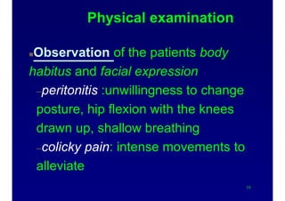 Physical examination
Observation of the patients body
habitus and facial expression
–peritonitis :unwillingness to change
posture, hip flexion with the knees
drawn up, shallow breathing
–colicky pain: intense movements to
alleviate
10
 