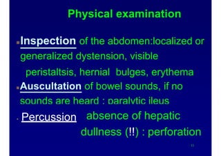 Physical examination
Inspection of the abdomen:localized or
generalized dystension, visible
peristaltsis, hernial bulges, erythema
Auscultation of bowel sounds, if no
sounds are heard : paralytic ileus
 Percussion
11
absence of hepatic
dullness (!!) : perforation
 
