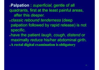 Physical examinationPalpation : superficial, gentle of all
quadrants, first at the least painful areas,
after this deeper.
classic rebound tenderness (deep
palpation followed by rapid release) is not
specific.
have the patient laugh, cough, distend or
maximally reduce his/her abdominal girth.
A rectal digital examination is obligatory
13
 