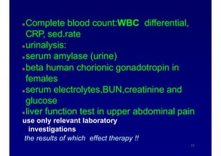 Laboratory evaluation
Complete blood count:WBC differential,
CRP, sed.rate
urinalysis:
serum amylase (urine)
beta human chorionic gonadotropin in
females
serum electrolytes,BUN,creatinine and
glucose
liver function test in upper abdominal pain
use only relevant laboratory
investigations
the results of which effect therapy !!
15
 