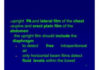 X-ray evaluation
upright PA and lateral film of the chest
supine and erect plain film of the
abdomen
–the upright film should include the
diaphragm
 to detect free intraperitoneal
air
 only horizontal beam films detect
fluid levels within the bowel
16
 