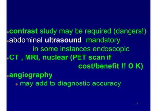 X-ray evaluation
contrast study may be required (dangers!)
abdominal ultrasound mandatory
in some instances endoscopic
CT , MRI, nuclear (PET scan if
cost/benefit !! O K)
angiography
 may add to diagnostic accuracy
17
 