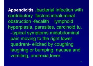 Appendicitis : bacterial infection with
contributory factors:intraluminal
obstruction -fecalith lymphoid
hyperplasia, parasites, carcinoid tu.
–typical symptoms:midabdominal
pain moving to the right lower
quadrant- elicited by coughing
laughing or bumping, nausea and
vomiting, anorexia,fever.
22
 