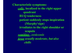Characteristic symptoms:
colic, localized to the right upper
quadrant
RUQ tenderness
patient suddenly stops inspiration
(Murphy‘sign)
irradiates to the right shoulder or
scapula
vomiting , exsiccosis
fever usually moderate, but also
chills
30
 