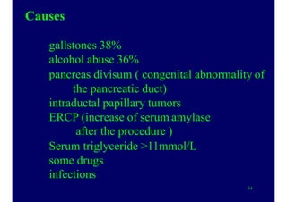 Causes
gallstones 38%
alcohol abuse 36%
pancreas divisum ( congenital abnormality of
the pancreatic duct)
intraductal papillary tumors
ERCP (increase of serum amylase
after the procedure )
Serum triglyceride >11mmol/L
some drugs
infections
34
 