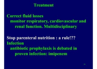 Treatment
Correct fluid losses
monitor respiratory, cardiovascular and
renal function. Multidisciplinary
Stop parenteral nutrition : a rule!??
Infection
antibiotic prophylaxis is debated in
proven infection: imipenem
39
 