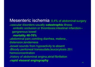 Causes of acute abdomen
Mesenteric ischemia: 0,4% of abdominal surgery
vascular disorders-usually catastrophic illness
–embolic occlusion or thrombosis:intestinal infarction--
gangrenous bowel
–mortality 40-70%
abdominal pain,vomiting diarrhea, melena ,
distension,tenderness
bowel sounds from hypoactivity to absent
Bloody peritoneal transsudate,leucocytosis 20 t
hemoconcentration
history of abdominal angina,atrial fibrillation
rapid visceral angiography
44
 