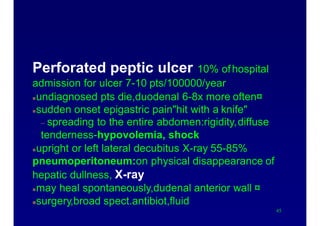 Causes of acute abdomen
Perforated peptic ulcer 10% ofhospital
admission for ulcer 7-10 pts/100000/year
undiagnosed pts die,duodenal 6-8x more often¤
sudden onset epigastric pain"hit with a knife"
– spreading to the entire abdomen:rigidity,diffuse
tenderness-hypovolemia, shock
upright or left lateral decubitus X-ray 55-85%
pneumoperitoneum:on physical disappearance of
hepatic dullness, X-ray
may heal spontaneously,dudenal anterior wall ¤
surgery,broad spect.antibiot,fluid
45
 