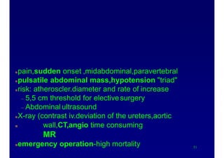 Causes of acute abdomen
Ruptured abdominal aortic aneurysm
51
pain,sudden onset ,midabdominal,paravertebral
pulsatile abdominal mass,hypotension "triad"
risk: atheroscler.diameter and rate of increase
– 5,5 cm threshold for electivesurgery
– Abdominal ultrasound
X-ray (contrast iv.deviation of the ureters,aortic
 wall,CT,angio time consuming
MR
emergency operation-high mortality
 