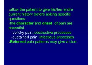History
4
allow the patient to give his/her entire
current history before asking specific
questions.
the character and onset of pain are
essential.
–colicky pain: obstructive processes
–sustained pain :infectious processes
Referred pain patterns may give a clue.
 