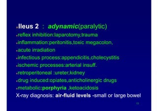 Causes of acute abdomen
Ileus 2 : adynamic(paralytic)
reflex inhibition:laparotomy,trauma
inflammation:peritonitis,toxic megacolon,
acute irradiation
infectious process:appendicitis,cholecystitis
ischemic processes:arterial insuff.
retroperitoneal :ureter,kidney
drug induced:opiates,anticholinergic drugs
metabolic:porphyria ,ketoacidosis
X-ray diagnosis: air-fluid levels -small or large bowel
53
 