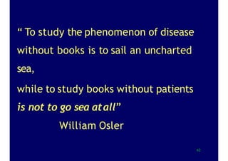 “ To study the phenomenon of disease
without books is to sail an uncharted
sea,
while to study books without patients
is not to go sea atall”
William Osler
62
 