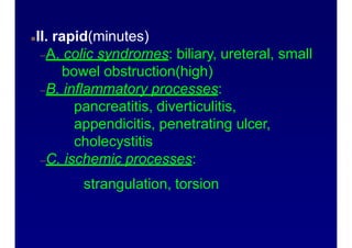 Abdominal pain onset patternsII. rapid(minutes)
–A. colic syndromes: biliary, ureteral, small
bowel obstruction(high)
–B. inflammatory processes:
pancreatitis, diverticulitis,
appendicitis, penetrating ulcer,
cholecystitis
–C. ischemic processes:
strangulation, torsion
 