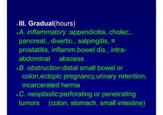 Abdominal pain onset patterns
III. Gradual(hours)
A. inflammatory :appendicitis, cholec.,
pancreat., divertic., salpingitis, ¤
prostatitis, inflamm.bowel dis., intra-
abdominal abscess
B. obstruction:distal small bowel or
colon,ectopic pregnancy,urinary retention,
incarcerated hernia
C. neoplastic:perforating or penetrating
tumors (colon, stomach, small intestine)9
 