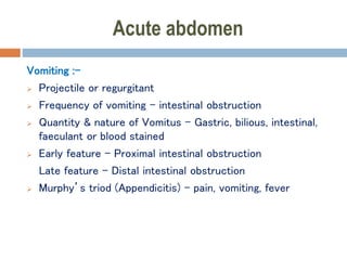 Acute abdomen
Vomiting :-
 Projectile or regurgitant
 Frequency of vomiting – intestinal obstruction
 Quantity & nature of Vomitus – Gastric, bilious, intestinal,
faeculant or blood stained
 Early feature – Proximal intestinal obstruction
Late feature – Distal intestinal obstruction
 Murphy’s triod (Appendicitis) – pain, vomiting, fever
 