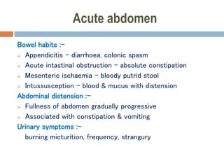 Acute abdomen
Bowel habits :-
 Appendicitis – diarrhoea, colonic spasm
 Acute intastinal obstruction – absolute constipation
 Mesenteric ischaemia – bloody putrid stool
 Intussusception – blood & mucus with distension
Abdominal distension :-
 Fullness of abdomen gradually progressive
 Associated with constipation & vomiting
Urinary symptoms :-
burning micturition, frequency, strangury
 