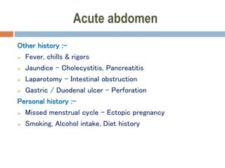 Acute abdomen
Other history :-
 Fever, chills & rigors
 Jaundice – Cholecystitis, Pancreatitis
 Laparotomy – Intestinal obstruction
 Gastric / Duodenal ulcer – Perforation
Personal history :-
 Missed menstrual cycle – Ectopic pregnancy
 Smoking, Alcohol intake, Diet history
 