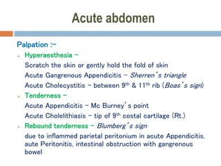 Acute abdomen
Palpation :-
 Hyperaesthesia –
Scratch the skin or gently hold the fold of skin
Acute Gangrenous Appendicitis - Sherren’s triangle
Acute Cholecystitis - between 9th & 11th rib (Boas’s sign)
 Tenderness –
Acute Appendicitis - Mc Burney’s point
Acute Cholelithiasis – tip of 9th costal cartilage (Rt.)
 Rebound tenderness – Blumberg’s sign
due to inflammed parietal peritonium in acute Appendicitis,
aute Peritonitis, intestinal obstruction with gangrenous
bowel
 