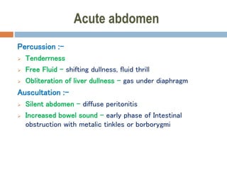 Acute abdomen
Percussion :-
 Tenderrness
 Free Fluid – shifting dullness, fluid thrill
 Obliteration of liver dullness – gas under diaphragm
Auscultation :-
 Silent abdomen – diffuse peritonitis
 Increased bowel sound – early phase of Intestinal
obstruction with metalic tinkles or borborygmi
 