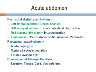 Acute abdomen
Per rectal digital examination :-
 Left lateral position / Dorsal position
 Ballooning of rectum – acute Intestinal obstruction
 Red currant jelly stool – Intussusception
 Tenderness – Pelvic Appendicitis, Abscess, Peritonitis
Pervaginal examination :-
 Acute salpingitis
 Ruptured ectopic gestation
 Twisted ovarian cyst
Examination of External Genitalia :-
Scrotum, Testes, Cord, Vas deferens
 