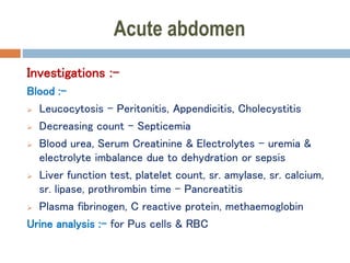 Acute abdomen
Investigations :-
Blood :-
 Leucocytosis – Peritonitis, Appendicitis, Cholecystitis
 Decreasing count – Septicemia
 Blood urea, Serum Creatinine & Electrolytes – uremia &
electrolyte imbalance due to dehydration or sepsis
 Liver function test, platelet count, sr. amylase, sr. calcium,
sr. lipase, prothrombin time – Pancreatitis
 Plasma fibrinogen, C reactive protein, methaemoglobin
Urine analysis :- for Pus cells & RBC
 