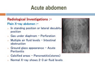 Acute abdomen
Radiological Investigations :-
Plain X-ray abdomen :-
 In standing position or lateral decubitus
position
 Gas under diaphram – Perforation
 Multiple air fluid levels – Intestinal
obstruction
 Ground glass appearance – Acute
Peritonitis
 Calcified areas – Pancreatitis(stones)
 Normal X-ray shows 2-3 air fluid levels
 