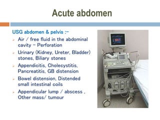 Acute abdomen
USG abdomen & pelvis :-
 Air / free fluid in the abdominal
cavity - Perforation
 Urinary (Kidney, Ureter, Bladder)
stones, Biliary stones
 Appendicitis, Cholecystitis,
Pancreatitis, GB distension
 Bowel distension, Distended
small intestinal coils
 Appendicular lump / abscess ,
Other mass/ tumour
 
