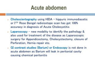 Acute abdomen
 Cholescientegraphy using HIDA – hippuric immunodiacetic
or I131 Rose Bengal radioisotope scan has got 100%
accuracy in diagnosis of Acute Cholecystitis
 Laparoscopy – new modality to identify the pathology &
also used for treatment of the disease as Laparoscopic
surgery for Appendicectomy, Cholecystectomy, closure of
Perforation, Hernia repair etc.
 GI contrast studies (Barium) or Endoscopy is not done in
acute abdomen as Barium will leak in peritonial cavity
causing chemical peritonitis
 