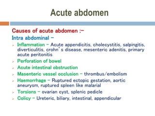Acute abdomen
Causes of acute abdomen :-
Intra abdominal –
 Inflammation – Acute appendicitis, cholecystitis, salpingitis,
diverticulitis, crohn’s disease, mesenteric adenitis, primary
acute peritonitis
 Perforation of bowel
 Acute intestinal obstruction
 Masenteric vessel occlusion – thrombus/embolism
 Haemorrhage – Ruptured ectopic gestation, aortic
aneurysm, ruptured spleen like malarial
 Torsions – ovarian cyst, splenic pedicle
 Colicy - Ureteric, biliary, intestinal, appendicular
 
