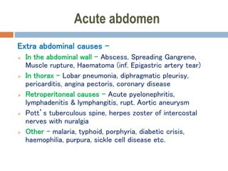Acute abdomen
Extra abdominal causes –
 In the abdominal wall – Abscess, Spreading Gangrene,
Muscle rupture, Haematoma (inf. Epigastric artery tear)
 In thorax – Lobar pneumonia, diphragmatic pleurisy,
pericarditis, angina pectoris, coronary disease
 Retroperitoneal causes – Acute pyelonephritis,
lymphadenitis & lymphangitis, rupt. Aortic aneurysm
 Pott’s tuberculous spine, herpes zoster of intercostal
nerves with nuralgia
 Other – malaria, typhoid, porphyria, diabetic crisis,
haemophilia, purpura, sickle cell disease etc.
 