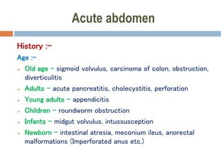 Acute abdomen
History :-
Age :-
 Old age – sigmoid volvulus, carcinoma of colon, obstruction,
diverticulitis
 Adults – acute pancreatitis, cholecystitis, perforation
 Young adults – appendicitis
 Children – roundworm obstruction
 Infants – midgut volvulus, intussusception
 Newborn – intestinal atresia, meconium ileus, anorectal
malformations (Imperforated anus etc.)
 