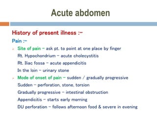 Acute abdomen
History of present illness :-
Pain :-
 Site of pain – ask pt. to point at one place by finger
Rt. Hypochondrium – acute cholecystitis
Rt. Iliac fossa – acute appendicitis
In the loin – urinary stone
 Mode of onset of pain – sudden / gradually progressive
Sudden – perforation, stone, torsion
Gradually progressive – intestinal obstruction
Appendicitis – starts early morning
DU perforation – follows afternoon food & severe in evening
 