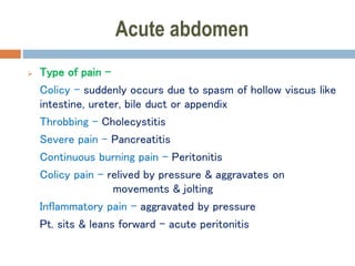 Acute abdomen
 Type of pain –
Colicy – suddenly occurs due to spasm of hollow viscus like
intestine, ureter, bile duct or appendix
Throbbing – Cholecystitis
Severe pain – Pancreatitis
Continuous burning pain – Peritonitis
Colicy pain – relived by pressure & aggravates on
movements & jolting
Inflammatory pain – aggravated by pressure
Pt. sits & leans forward – acute peritonitis
 