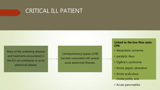 CRITICAL ILL PATIENT
Many of the underlying diseases
and treatments encountered in
the ICU can predispose to acute
abdominal disease.
Cardiopulmonary bypass (CPB)
has been associated with several
acute abdominal illnesses.
Linked to the low-flow state
CPB
• Mesenteric ischemia
• paralytic ileus
• Ogilvie’s syndrome
• Stress peptic ulceration
• Acute acalculous
cholecystitis, and
• Acute pancreatitis
 