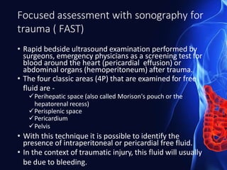 Focused assessment with sonography for
trauma ( FAST)
• Rapid bedside ultrasound examination performed by
surgeons, emergency physicians as a screening test for
blood around the heart (pericardial effusion) or
abdominal organs (hemoperitoneum) after trauma.
• The four classic areas (4P) that are examined for free
fluid are -
Perihepatic space (also called Morison's pouch or the
hepatorenal recess)
Perisplenic space
Pericardium
Pelvis
• With this technique it is possible to identify the
presence of intraperitoneal or pericardial free fluid.
• In the context of traumatic injury, this fluid will usually
be due to bleeding.
 