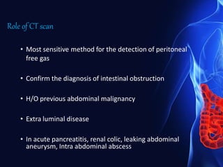 Role of CT scan
• Most sensitive method for the detection of peritoneal
free gas
• Confirm the diagnosis of intestinal obstruction
• H/O previous abdominal malignancy
• Extra luminal disease
• In acute pancreatitis, renal colic, leaking abdominal
aneurysm, Intra abdominal abscess
 
