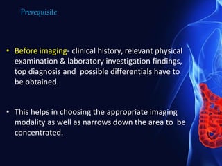 Prerequisite
• Before imaging- clinical history, relevant physical
examination & laboratory investigation findings,
top diagnosis and possible differentials have to
be obtained.
• This helps in choosing the appropriate imaging
modality as well as narrows down the area to be
concentrated.
 